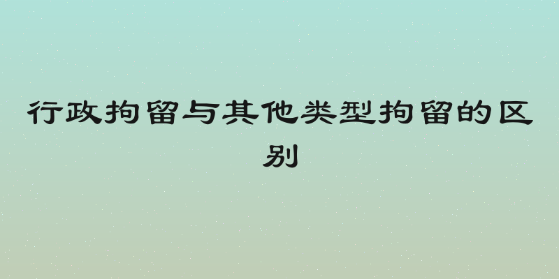 行政拘留与其他类型拘留的区别
