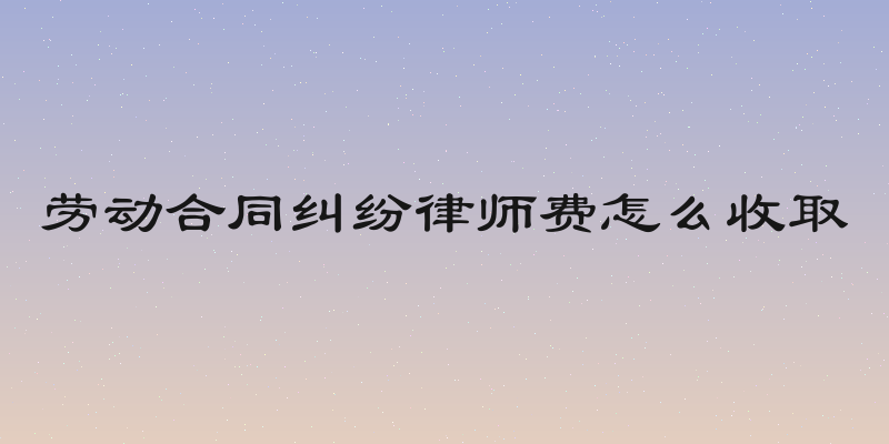 劳动合同纠纷律师费怎么收取
