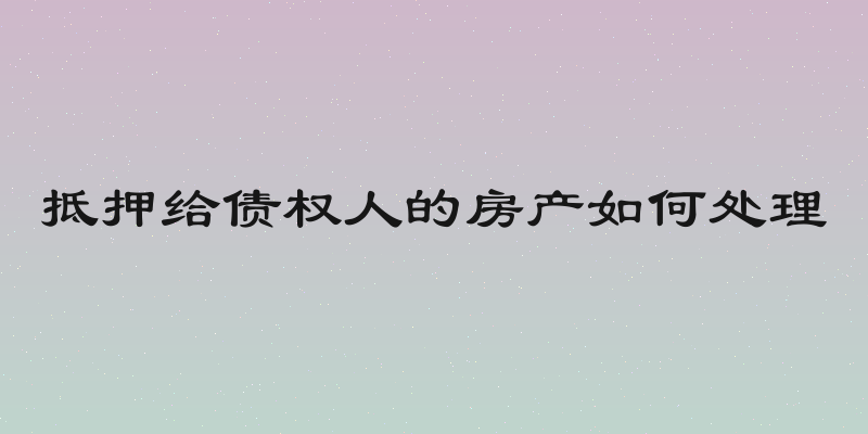 抵押给债权人的房产如何处理