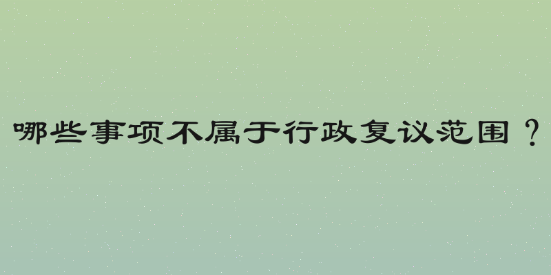 哪些事项不属于行政复议范围？