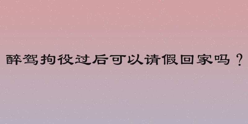 醉驾拘役过后可以请假回家吗？