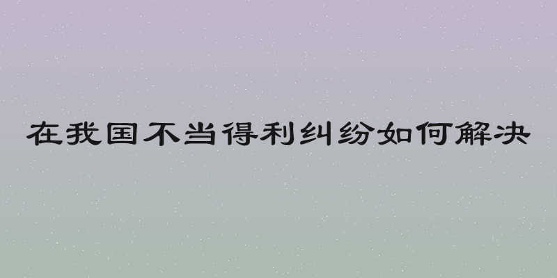 在我国不当得利纠纷如何解决