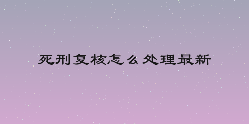死刑复核怎么处理最新