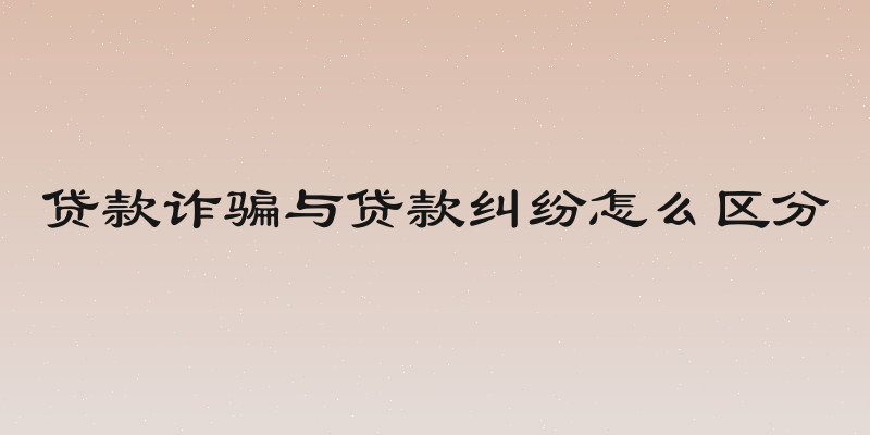 贷款诈骗与贷款纠纷怎么区分