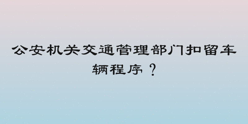 公安机关交通管理部门扣留车辆程序？