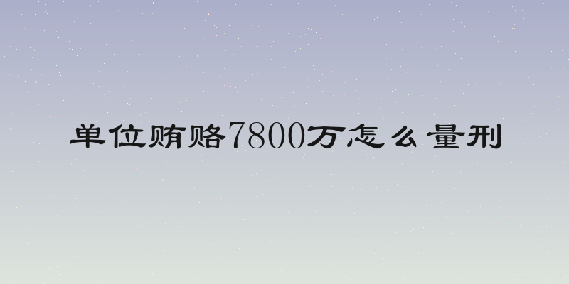 单位贿赂7800万怎么量刑