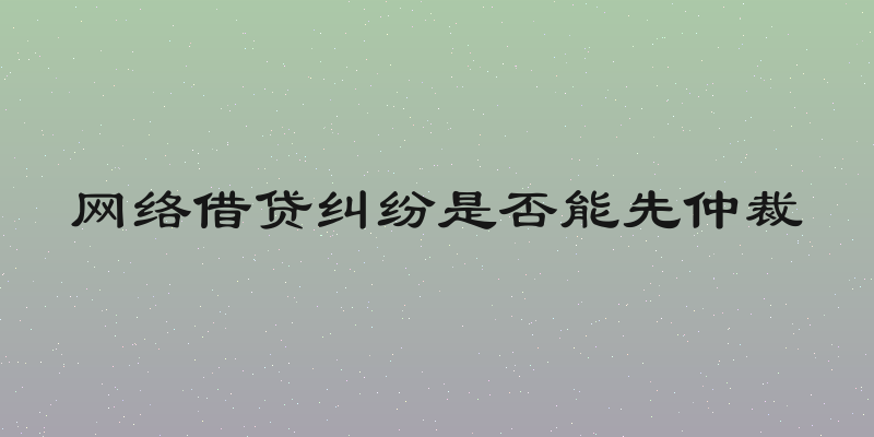 网络借贷纠纷是否能先仲裁