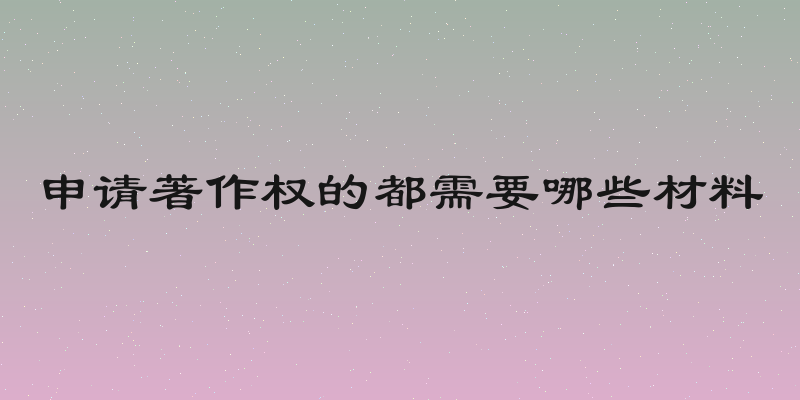 申请著作权的都需要哪些材料