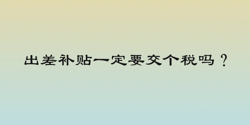 出差补贴一定要交个税吗？