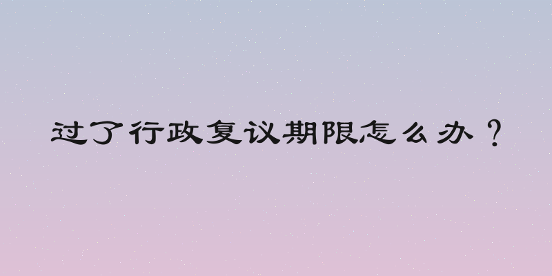 过了行政复议期限怎么办？