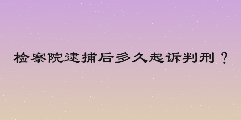 检察院逮捕后多久起诉判刑？