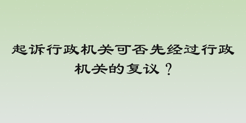 起诉行政机关可否先经过行政机关的复议？