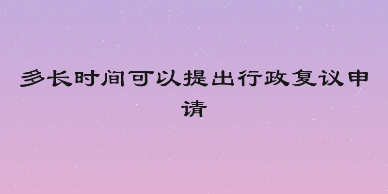 多长时间可以提出行政复议申请