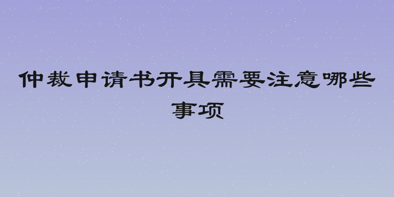 仲裁申请书开具需要注意哪些事项