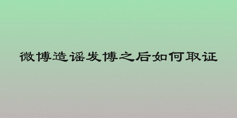 微博造谣发博之后如何取证
