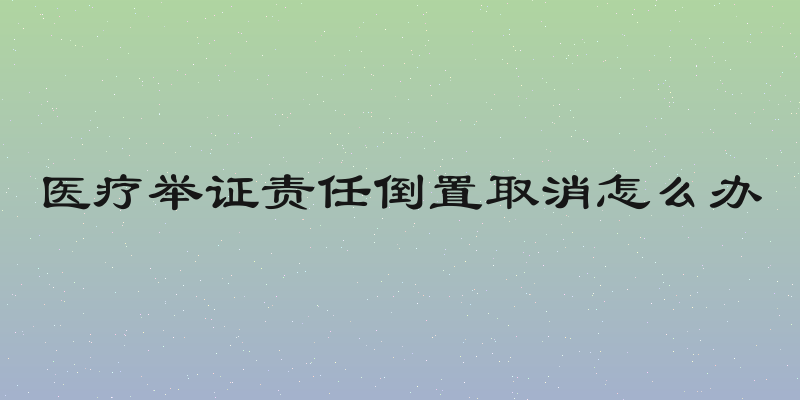 医疗举证责任倒置取消怎么办