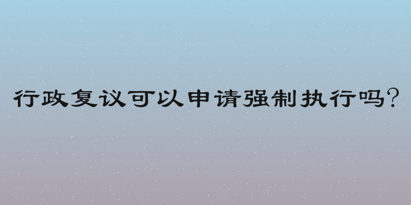 行政复议可以申请强制执行吗?