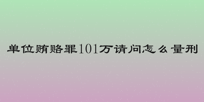 单位贿赂罪101万请问怎么量刑