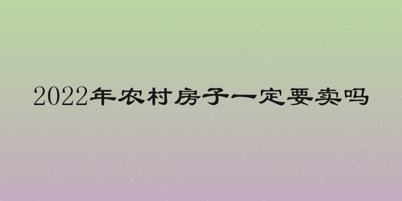 2022年农村房子一定要卖吗