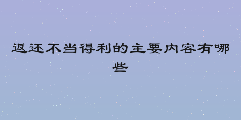 返还不当得利的主要内容有哪些