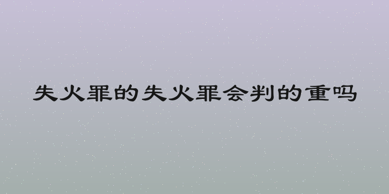 失火罪的失火罪会判的重吗