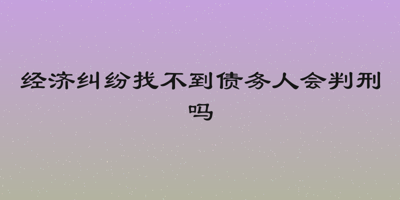 经济纠纷找不到债务人会判刑吗