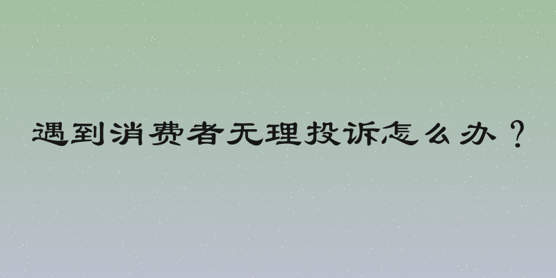 遇到消费者无理投诉怎么办？