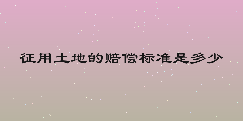 征用土地的赔偿标准是多少