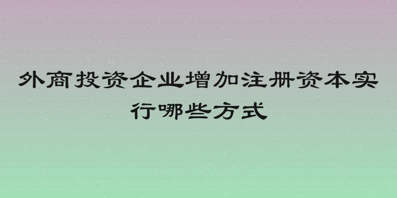 外商投资企业增加注册资本实行哪些方式