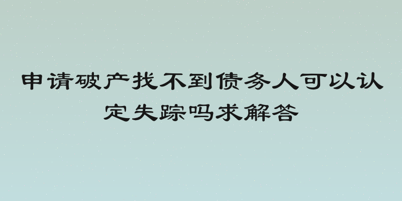 申请破产找不到债务人可以认定失踪吗求解答