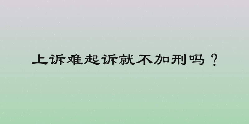 上诉难起诉就不加刑吗？