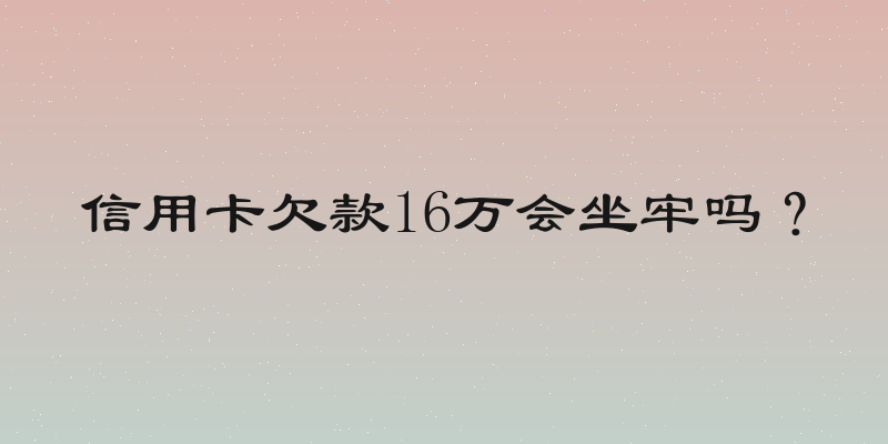 信用卡欠款16万会坐牢吗？