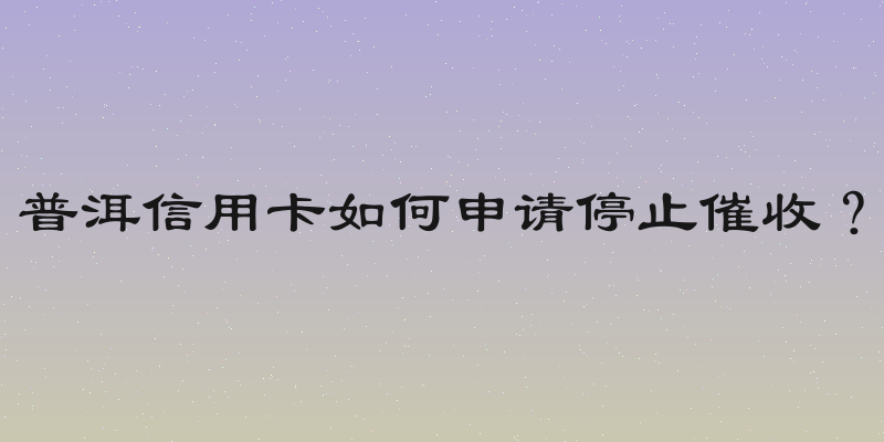 普洱信用卡如何申请停止催收？