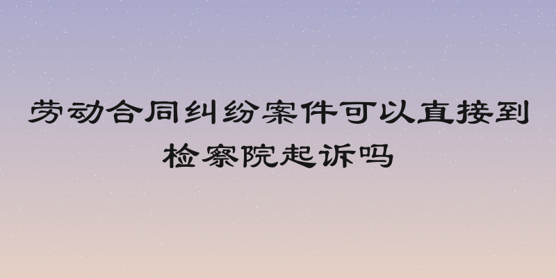 劳动合同纠纷案件可以直接到检察院起诉吗