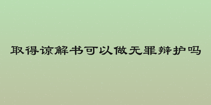 取得谅解书可以做无罪辩护吗