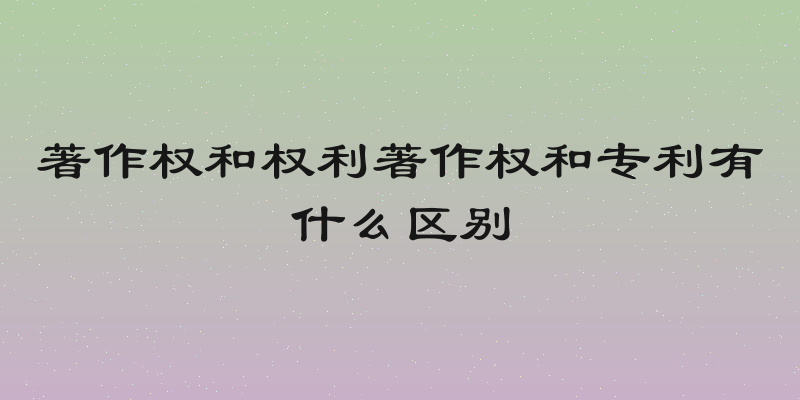 著作权和权利著作权和专利有什么区别
