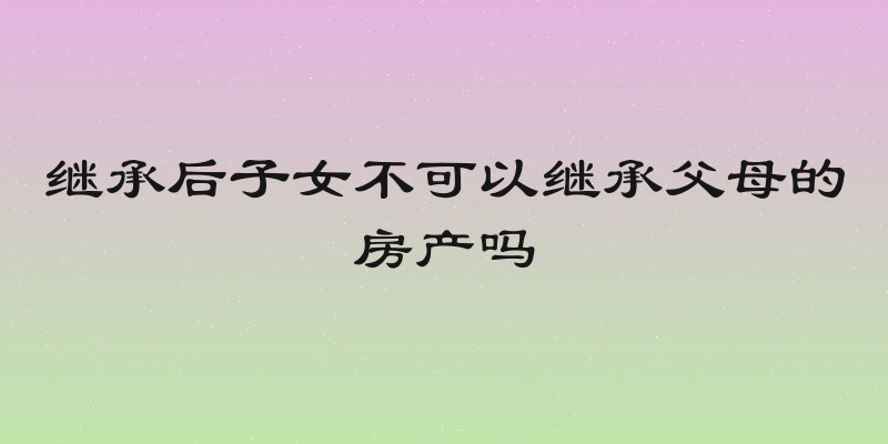 继承后子女不可以继承父母的房产吗