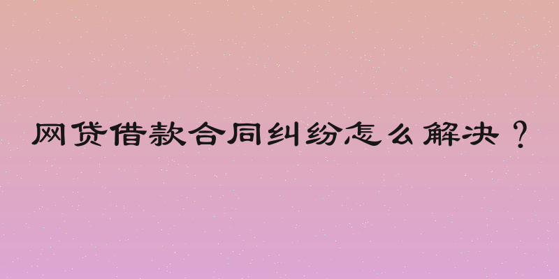 网贷借款合同纠纷怎么解决？