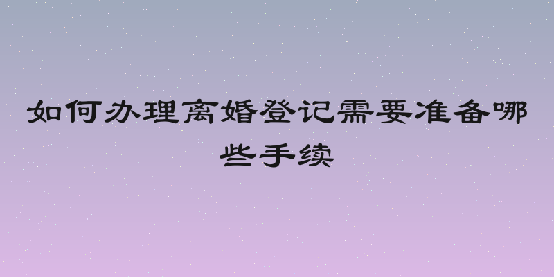 如何办理离婚登记需要准备哪些手续