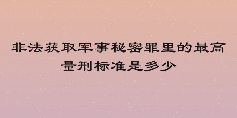 非法获取军事秘密罪里的最高量刑标准是多少