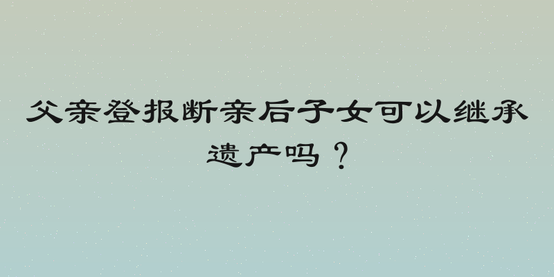 父亲登报断亲后子女可以继承遗产吗？