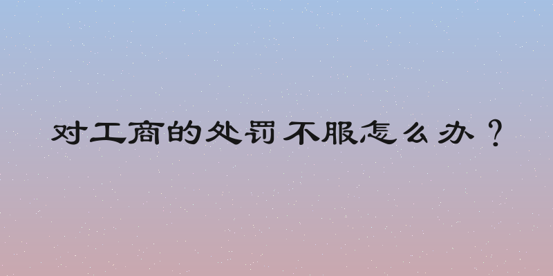 对工商的处罚不服怎么办？