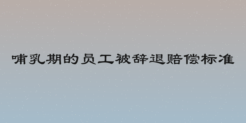 哺乳期的员工被辞退赔偿标准
