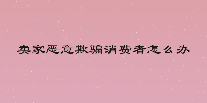 卖家恶意欺骗消费者怎么办