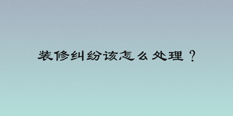 装修纠纷该怎么处理？