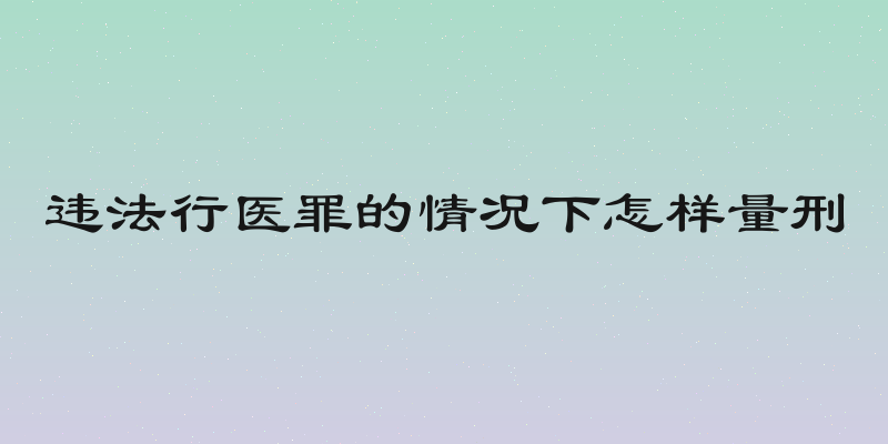 违法行医罪的情况下怎样量刑