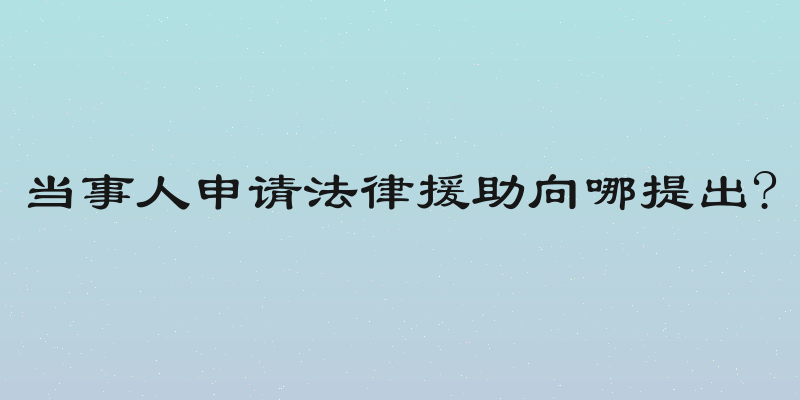 当事人申请法律援助向哪提出?