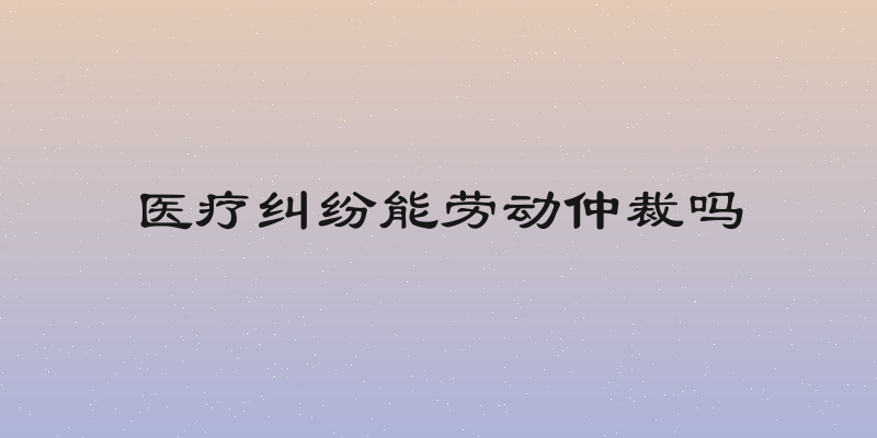医疗纠纷能劳动仲裁吗