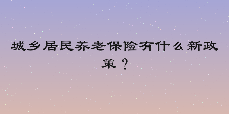 城乡居民养老保险有什么新政策？