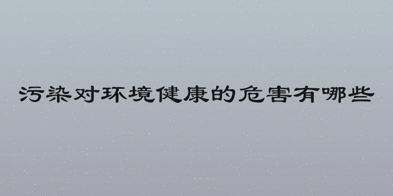 污染对环境健康的危害有哪些